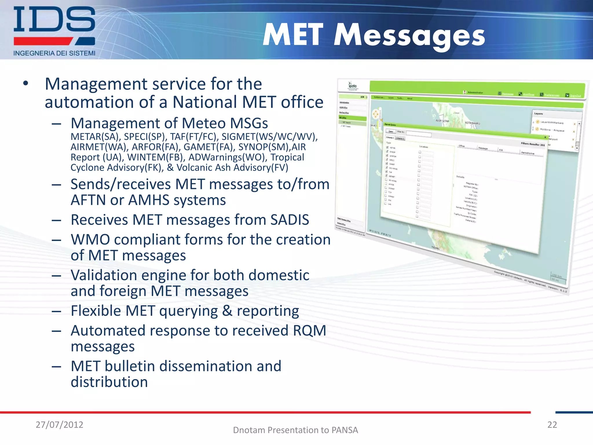 MET Messages
• Management service for the
  automation of a National MET office
    – Management of Meteo MSGs
        METAR(SA), SPECI(SP), TAF(FT/FC), SIGMET(WS/WC/WV),
        AIRMET(WA), ARFOR(FA), GAMET(FA), SYNOP(SM),AIR
        Report (UA), WINTEM(FB), ADWarnings(WO), Tropical
        Cyclone Advisory(FK), & Volcanic Ash Advisory(FV)
    – Sends/receives MET messages to/from
      AFTN or AMHS systems
    – Receives MET messages from SADIS
    – WMO compliant forms for the creation
      of MET messages
    – Validation engine for both domestic
      and foreign MET messages
    – Flexible MET querying & reporting
    – Automated response to received RQM
      messages
    – MET bulletin dissemination and
      distribution

 27/07/2012                                                             22
                                         Dnotam Presentation to PANSA
 