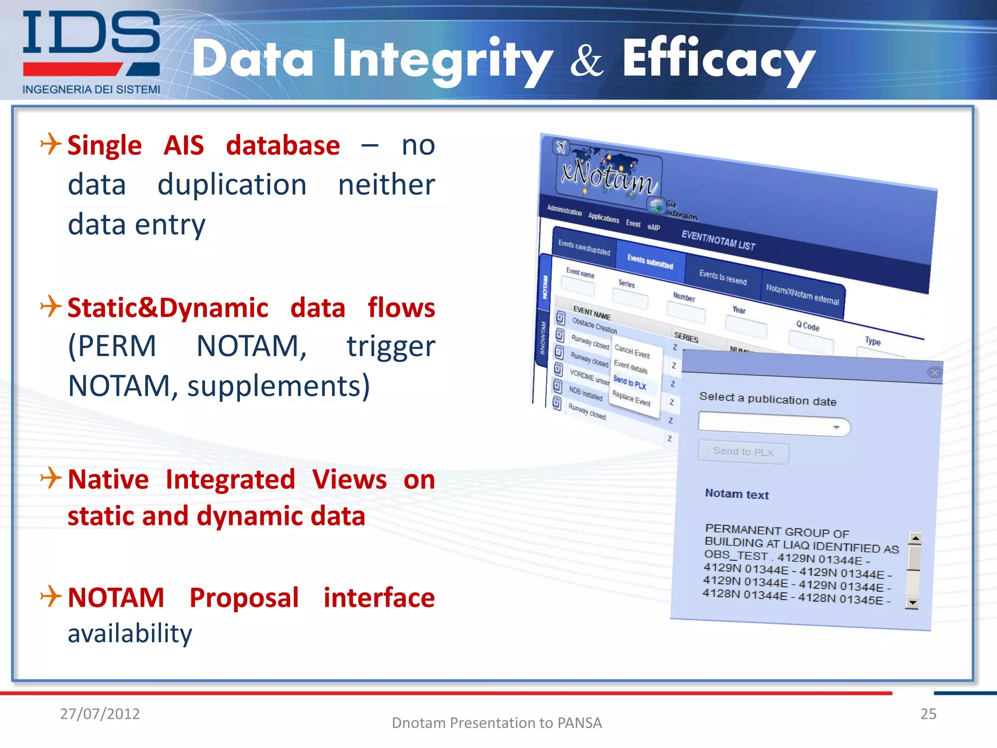 Data Integrity & Efficacy
Single AIS database – no
  data duplication neither
  data entry

Static&Dynamic data flows
  (PERM NOTAM, trigger
  NOTAM, supplements)

Native Integrated Views on
 static and dynamic data

NOTAM Proposal interface
 availability

 27/07/2012                                           25
                       Dnotam Presentation to PANSA
 