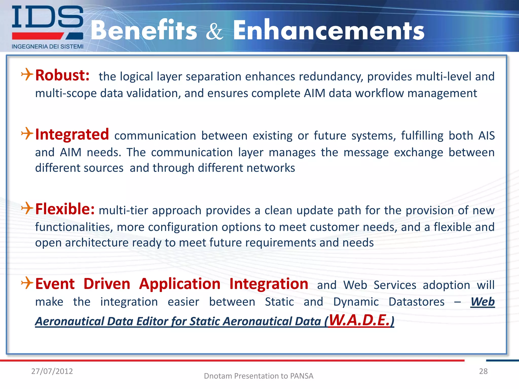 Benefits & Enhancements
Robust:      the logical layer separation enhances redundancy, provides multi-level and
  multi-scope data validation, and ensures complete AIM data workflow management


Integrated communication between existing or future systems, fulfilling both AIS
  and AIM needs. The communication layer manages the message exchange between
  different sources and through different networks


Flexible: multi-tier approach provides a clean update path for the provision of new
  functionalities, more configuration options to meet customer needs, and a flexible and
  open architecture ready to meet future requirements and needs


Event Driven Application Integration          and Web Services adoption will
  make the integration easier between Static and Dynamic Datastores – Web
  Aeronautical Data Editor for Static Aeronautical Data (W.A.D.E.)


  27/07/2012                                                                         28
                                 Dnotam Presentation to PANSA
 