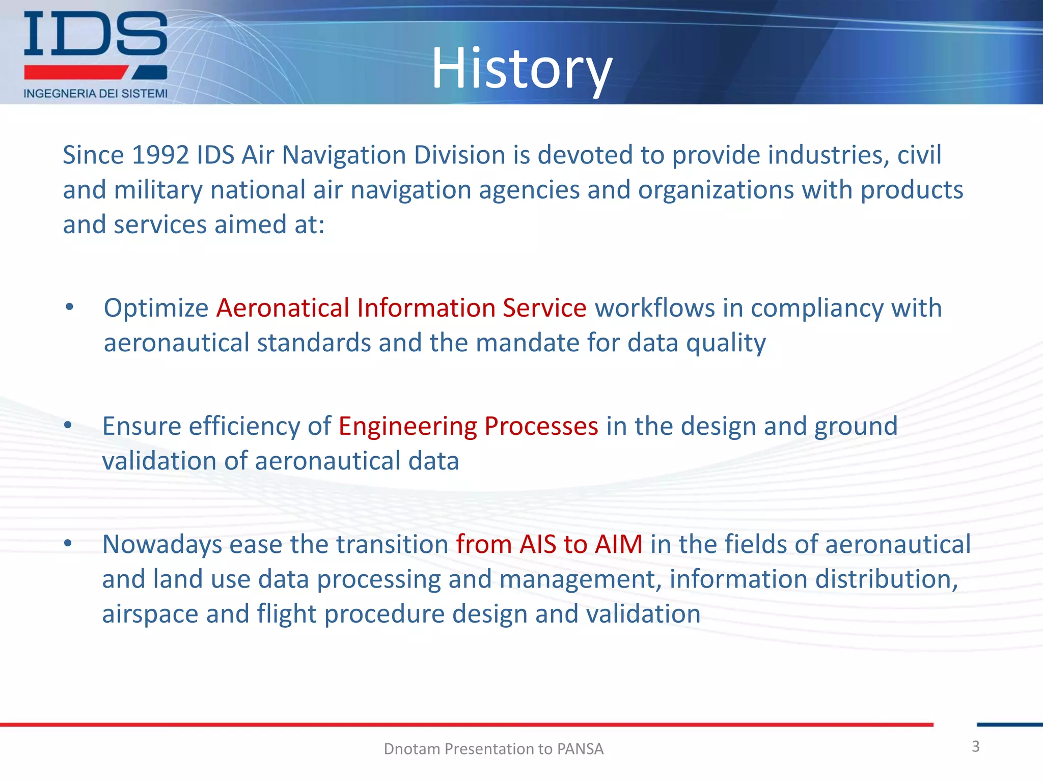 History
Since 1992 IDS Air Navigation Division is devoted to provide industries, civil
and military national air navigation agencies and organizations with products
and services aimed at:

• Optimize Aeronatical Information Service workflows in compliancy with
  aeronautical standards and the mandate for data quality

• Ensure efficiency of Engineering Processes in the design and ground
  validation of aeronautical data

• Nowadays ease the transition from AIS to AIM in the fields of aeronautical
  and land use data processing and management, information distribution,
  airspace and flight procedure design and validation



                           Dnotam Presentation to PANSA                          3
 