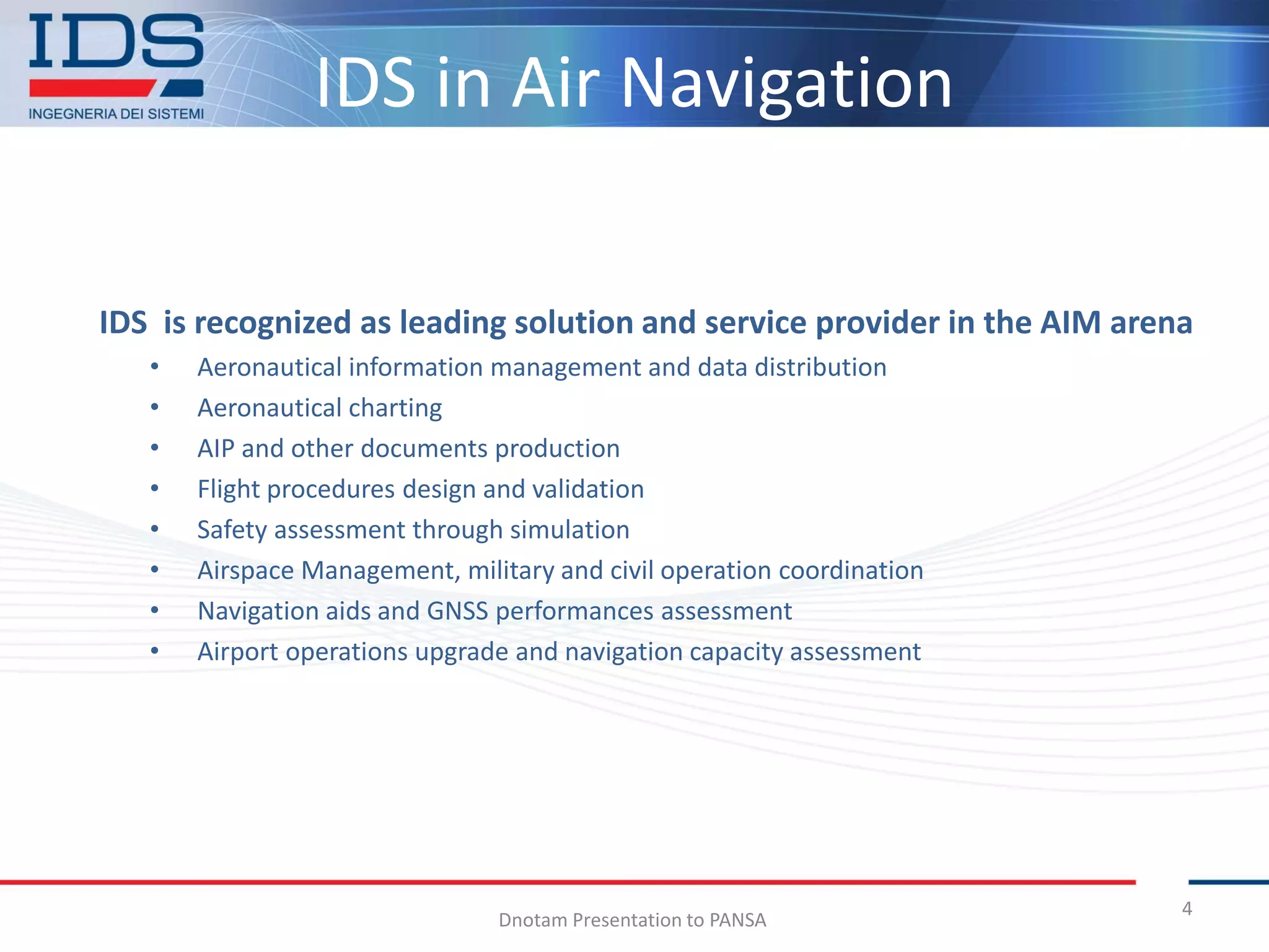 IDS in Air Navigation

IDS is recognized as leading solution and service provider in the AIM arena
   •   Aeronautical information management and data distribution
   •   Aeronautical charting
   •   AIP and other documents production
   •   Flight procedures design and validation
   •   Safety assessment through simulation
   •   Airspace Management, military and civil operation coordination
   •   Navigation aids and GNSS performances assessment
   •   Airport operations upgrade and navigation capacity assessment




                                                                          4
                                Dnotam Presentation to PANSA
 