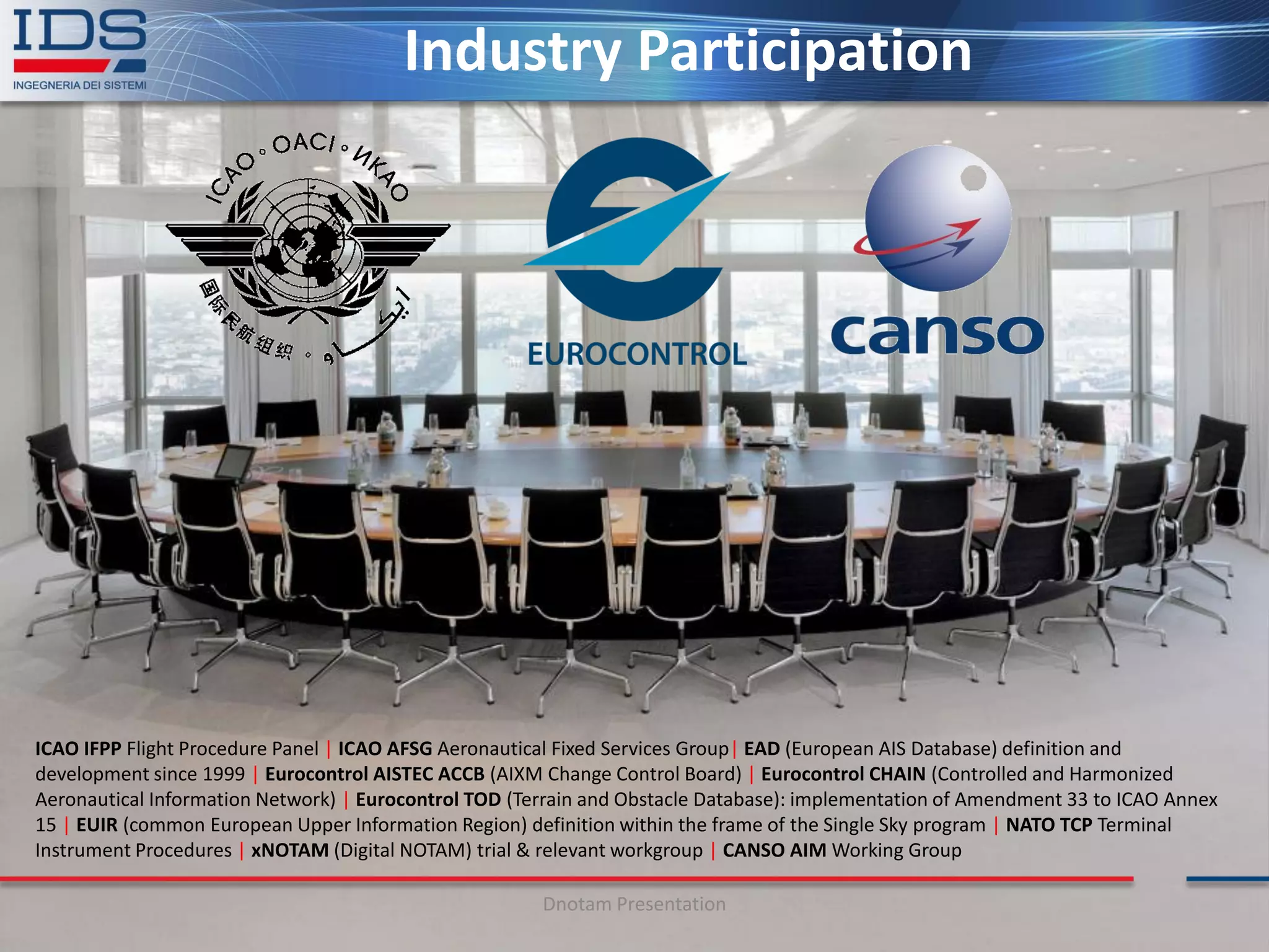 Industry Participation




ICAO IFPP Flight Procedure Panel | ICAO AFSG Aeronautical Fixed Services Group| EAD (European AIS Database) definition and
development since 1999 | Eurocontrol AISTEC ACCB (AIXM Change Control Board) | Eurocontrol CHAIN (Controlled and Harmonized
Aeronautical Information Network) | Eurocontrol TOD (Terrain and Obstacle Database): implementation of Amendment 33 to ICAO Annex
15 | EUIR (common European Upper Information Region) definition within the frame of the Single Sky program | NATO TCP Terminal
Instrument Procedures | xNOTAM (Digital NOTAM) trial & relevant workgroup | CANSO AIM Working Group

                                                       Dnotam Presentation
 