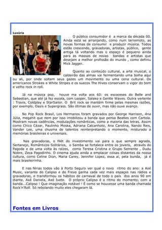 Luxúria
                                    O público consumidor é a marca da década 00.
                              Ainda está se arranjando, como num terremoto, as
                              novas formas de consumir e produzir música. Todos
                              estão crescendo, gravadoras, artistas, público, gente
                              antiga tá voltando mas o espaço é pequeno ainda
                              para as massas de novas bandas e artistas que
                              desejam a melhor profissão do mundo , como definiu
                              Mick Jagger.

                                    Quanto ao conteúdo cultural, a arte musical, o
                              caldeirão das almas vai fermentando uma bolha aqui
ou ali, por onde soltam seus gazes um movimento ou uma cena cultural. Os
americanos Strokes e White Stripes e os suecos The Hives conservam o vigor do bom
e velho rock in roll.

      Já na música pop, houve ma volta aos 60: os escoceses do Belle and
Sebastian, que até já fez escola, com Looper, Salako e Gentle Waves. Outra vertente
: Travis, Coldplay e StarSailor. O Brit rock se mantém firme pelas mesmas razões,
por exemplo, Oasis e Supergrass. São ótimas de ouvir, mas não ouve avanço.

       No Pop Rock Brasil, Los Hermanos foram gravados por George Harrison, Ana
Júlia, megahit que nem por isso imobilizou a banda que pensa Beatles com Cartola.
Mostram novas cadências, modulações românticas, como a maioria das letras. Assim
como Chico Cézar, Paulinho Moska, Adriana Calcanhoto, Ana Carolina, Nando Reis,
Vander Lee, uma chusma de talentos reinterpretando o momento, misturado a
memórias brasileiras e universais.

       Nas gravadoras, o filét do investimento vai para o que sempre agrada,
Sertanejo, Românticos Solitários, o Samba se fortalece entre os jovens, através do
Pagode e de uma volta às raízes, como Teresa Cristina e Grupo Semente , Dudu
Nobre, Zeca Pagodinho. O cinema ajuda ainda a emplacar coisas distantes da nossa
cultura, como Celine Dion, Maria Carey, Jennifer Lopez, essa aí, pela bunda, já é
mais brasileirinha.

      E nas férias todos vão à Porto Seguro ver qual o novo ritmo do ano: a Axé
Music, variante do Calipso e do Frevo ganha cada vez mais espaços nas rádios e
gravadoras, e transformou os hábitos de carnaval de todo o país dos anos 90 em
diante. Axé Daniela, Axé Ivete. O próprio Calipso é o ritmo do momento, com a
banda...Calipso ! Que imaginação notável ! É como se houvesse uma banda chamada
Rock’n’Roll. Só rebolando muito eles chegaram lá.




Fontes em Livros
 