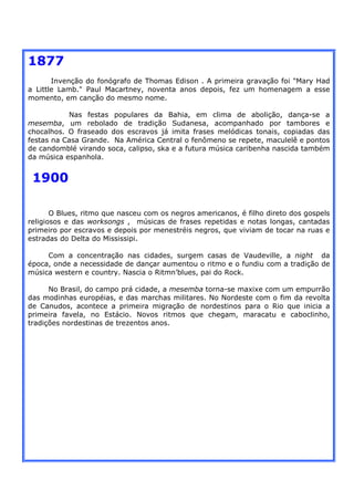 1877
       Invenção do fonógrafo de Thomas Edison . A primeira gravação foi "Mary Had
a Little Lamb." Paul Macartney, noventa anos depois, fez um homenagem a esse
momento, em canção do mesmo nome.

           Nas festas populares da Bahia, em clima de abolição, dança-se a
mesemba, um rebolado de tradição Sudanesa, acompanhado por tambores e
chocalhos. O fraseado dos escravos já imita frases melódicas tonais, copiadas das
festas na Casa Grande. Na América Central o fenômeno se repete, maculelê e pontos
de candomblé virando soca, calipso, ska e a futura música caribenha nascida também
da música espanhola.


 1900

       O Blues, ritmo que nasceu com os negros americanos, é filho direto dos gospels
religiosos e das worksongs , músicas de frases repetidas e notas longas, cantadas
primeiro por escravos e depois por menestréis negros, que viviam de tocar na ruas e
estradas do Delta do Mississipi.

     Com a concentração nas cidades, surgem casas de Vaudeville, a night da
época, onde a necessidade de dançar aumentou o ritmo e o fundiu com a tradição de
música western e country. Nascia o Ritmn’blues, pai do Rock.

      No Brasil, do campo prá cidade, a mesemba torna-se maxixe com um empurrão
das modinhas européias, e das marchas militares. No Nordeste com o fim da revolta
de Canudos, acontece a primeira migração de nordestinos para o Rio que inicia a
primeira favela, no Estácio. Novos ritmos que chegam, maracatu e caboclinho,
tradições nordestinas de trezentos anos.
 