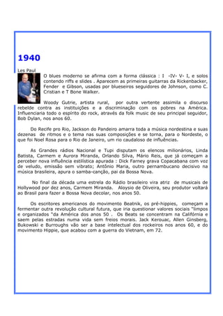 1940
Les Paul
           O blues moderno se afirma com a forma clássica : I -IV- V- I, e solos
           contendo riffs e slides . Aparecem as primeiras guitarras da Rickenbacker,
           Fender e Gibson, usadas por blueseiros seguidores de Johnson, como C.
           Cristian e T Bone Walker.

            Woody Gutrie, artista rural, por outra vertente assimila o discurso
rebelde contra as instituições e a discriminação com os pobres na América.
Influenciaria todo o espírito do rock, através da folk music de seu principal seguidor,
Bob Dylan, nos anos 60.

      Do Recife pro Rio, Jackson do Pandeiro amarra toda a música nordestina e suas
dezenas de ritmos e o tema nas suas composições e se torna, para o Nordeste, o
que foi Noel Rosa para o Rio de Janeiro, um rio caudaloso de influências.

      As Grandes rádios Nacional e Tupi disputam os elencos milionários, Linda
Batista, Carmem e Aurora Miranda, Orlando Silva, Mário Reis, que já começam a
perceber nova influência estilística apurada : Dick Farney grava Copacabana com voz
de veludo, emissão sem vibrato; Antônio Maria, outro pernambucano decisivo na
música brasileira, apura o samba-canção, pai da Bossa Nova.

      No final da década uma estrela do Rádio brasileiro vira atriz de musicais de
Hollywood por dez anos, Carmem Miranda. Aloysio de Oliveira, seu produtor voltará
ao Brasil para fazer a Bossa Nova decolar, nos anos 50.

     Os escritores americanos do movimento Beatnik, os pré-hippies, começam a
fermentar outra revolução cultural futura, que iria questionar valores sociais “limpos
e organizados “da América dos anos 50 . Os Beats se concentram na Califórnia e
saem pelas estradas numa vida sem freios morais. Jack Kerouac, Allen Ginsberg,
Bukowski e Burroughs vão ser a base intelectual dos rockeiros nos anos 60, e do
movimento Hippie, que acabou com a guerra do Vietnam, em 72.
 