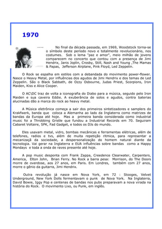 1970
                        No final da década passada, em 1969, Woodstock torna-se
                   o símbolo deste período novo e totalmente revolucionário, nos
                   costumes. Sob o lema "paz e amor", meio milhão de jovens
                   comparecem no concerto que contou com a presença de Jimi
                   Hendrix, Janis Joplin, Crosby, Still, Nash and Young ,The Mamas
                   & Papas, Jefferson Airplane, Pink Floyd, Led Zeppelin.

     O Rock se espalha em estilos com a debandada do movimento power-flower.
Nasce o Heavy Metal, por influências dos agudos de Jimi Hendrix e dos temas de Led
Zeppelin. São o Black Sabbath, de Ozzy Osbourne, Judas Priest, Scorpions, Iron
Maiden, Kiss e Alice Cooper.

      O ACDC traz de volta a iconografia do Diabo para a música, seguido pelo Iron
Maiden e sua caveira Eddie. A exuberância de solos e agudos, contra baterias
alucinadas dão a marca do rock ao heavy metal.

     A Música eletrônica começa a sair dos primeiros sintetizadores e samplers do
Krakfwerk, banda que coloca a Alemanha ao lado da Inglaterra como matrizes de
bandas da Europa até hoje. Mas a primeira banda considerada como industrial
music foi a Throbbing Gristle que fundou a Industrial Records em 70. Seguiram
Cabaret Voltaire, SPK, Fad Gadget, e todos os DJs do mundo.

      Eles usavam metal, vidro, bombas mecânicas e ferramentas elétricas, além de
telefones, radios e tvs, além de muita repetição ritmica, para representar a
mecanizaçã da sociedade, a despersonalização do homem natural diante da
tecnologia. Vai gerar na Inglaterra e EUA influências sobre bandas como a Happy
Mondays e toda a onda de raves presente até hoje.

     A pop music desponta com Frank Zappa, Creedence Clearwater, Carpenters,
America, Elton John, Brian Ferry. No Rock a barra pesa: Morrison, do The Doors
morre de overdose, aos 27 anos, em Paris. Em Londres, também com 27 anos,
morre o gênio da guitarra, Jimi Hendrix.

       Outra revolução já nasce em Nova York, em 72 : Stooges, Velvet
Underground, New York Dolls fermentavam o punk de Nova York. Na Inglaterra,
David Bowie, Iggy Pop e centenas de bandas nos pubs preparavam a nova virada na
história do Rock. O movimento Lixo, ou Punk, em inglês.
 