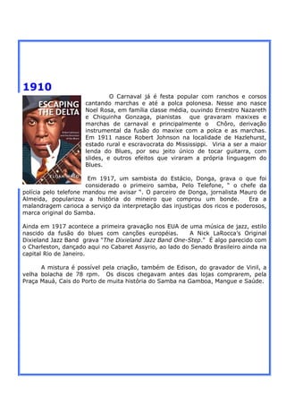 1910
                              O Carnaval já é festa popular com ranchos e corsos
                     cantando marchas e até a polca polonesa. Nesse ano nasce
                     Noel Rosa, em família classe média, ouvindo Ernestro Nazareth
                     e Chiquinha Gonzaga, pianistas      que gravaram maxixes e
                     marchas de carnaval e principalmente o Chôro, derivação
                     instrumental da fusão do maxixe com a polca e as marchas.
                     Em 1911 nasce Robert Johnson na localidade de Hazlehurst,
                     estado rural e escravocrata do Mississippi. Viria a ser a maior
                     lenda do Blues, por seu jeito único de tocar guitarra, com
                     slides, e outros efeitos que viraram a própria linguagem do
                     Blues.

                       Em 1917, um sambista do Estácio, Donga, grava o que foi
                      considerado o primeiro samba, Pelo Telefone, “ o chefe da
polícia pelo telefone mandou me avisar “. O parceiro de Donga, jornalista Mauro de
Almeida, popularizou a história do mineiro que comprou um bonde.              Era a
malandragem carioca a serviço da interpretação das injustiças dos ricos e poderosos,
marca original do Samba.

Ainda em 1917 acontece a primeira gravação nos EUA de uma música de jazz, estilo
nascido da fusão do blues com canções européias.         A Nick LaRocca’s Original
Dixieland Jazz Band grava "The Dixieland Jazz Band One-Step." É algo parecido com
o Charleston, dançado aqui no Cabaret Assyrio, ao lado do Senado Brasileiro ainda na
capital Rio de Janeiro.

      A mistura é possível pela criação, também de Edison, do gravador de Vinil, a
velha bolacha de 78 rpm. Os discos chegavam antes das lojas comprarem, pela
Praça Mauá, Cais do Porto de muita história do Samba na Gamboa, Mangue e Saúde.
 