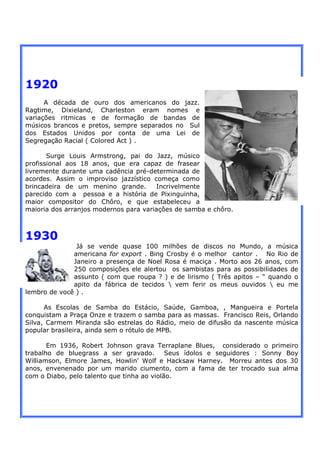 1920
      A década de ouro dos americanos do jazz.
Ragtime, Dixieland, Charleston eram nomes e
variações ritmicas e de formação de bandas de
músicos brancos e pretos, sempre separados no Sul
dos Estados Unidos por conta de uma Lei de
Segregação Racial ( Colored Act ) .

       Surge Louis Armstrong, pai do Jazz, músico
profissional aos 18 anos, que era capaz de frasear
livremente durante uma cadência pré-determinada de
acordes. Assim o improviso jazzístico começa como
brincadeira de um menino grande.       Incrivelmente
parecido com a pessoa e a história de Pixinguinha,
maior compositor do Chôro, e que estabeleceu a
maioria dos arranjos modernos para variações de samba e chôro.



1930
               Já se vende quase 100 milhões de discos no Mundo, a música
              americana for export . Bing Crosby é o melhor cantor . No Rio de
              Janeiro a presença de Noel Rosa é maciça . Morto aos 26 anos, com
              250 composições ele alertou os sambistas para as possibilidades de
              assunto ( com que roupa ? ) e de lirismo ( Três apitos – “ quando o
              apito da fábrica de tecidos  vem ferir os meus ouvidos  eu me
lembro de você ) .

      As Escolas de Samba do Estácio, Saúde, Gamboa, , Mangueira e Portela
conquistam a Praça Onze e trazem o samba para as massas. Francisco Reis, Orlando
Silva, Carmem Miranda são estrelas do Rádio, meio de difusão da nascente música
popular brasileira, ainda sem o rótulo de MPB.

       Em 1936, Robert Johnson grava Terraplane Blues, considerado o primeiro
trabalho de bluegrass a ser gravado.        Seus ídolos e seguidores : Sonny Boy
Williamson, Elmore James, Howlin' Wolf e Hacksaw Harney. Morreu antes dos 30
anos, envenenado por um marido ciumento, com a fama de ter trocado sua alma
com o Diabo, pelo talento que tinha ao violão.
 