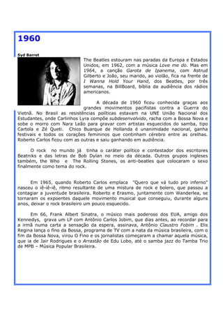1960
Syd Barret
                            The Beatles estouram nas paradas da Europa e Estados
                            Unidos, em 1962, com a música Love me do. Mas em
                            1964, a canção Garota de Ipanema, com Astrud
                            Gilberto e João, seu marido, ao violão, fica na frente de
                            I Wanna Hold Your Hand, dos Beatles, por três
                            semanas, na BillBoard, bíblia da audiência dos rádios
                            americanos.

                                   A década de 1960 ficou conhecida graças aos
                             grandes movimentos pacifistas contra a Guerra do
Vietnã. No Brasil as resistências políticas estavam na UNE União Nacional dos
Estudantes, onde Carlinhos Lyra compõe subdesenvolvido, racha com a Bossa Nova e
sobe o morro com Nara Leão para gravar com artistas esquecidos do samba, tipo
Cartola e Zé Queti. Chico Buarque de Hollanda é unanimidade nacional, ganha
festivais e todos os corações femininos que continham cérebro entre as orelhas.
Roberto Carlos ficou com as outras e saiu ganhando em audiência.

      O rock no mundo já tinha o caráter político e contestador dos escritores
Beatniks e das letras de Bob Dylan no meio da década. Outros grupos ingleses
também, the Who e The Rolling Stones, os anti-beatles que colocaram o sexo
finalmente como tema do rock.


      Em 1965, quando Roberto Carlos emplaca "Quero que vá tudo pro inferno"
nasceu o iê-iê-iê, ritmo resultante de uma mistura de rock e bolero, que passou a
contagiar a juventude brasileira. Roberto e Erasmo, juntamente com Wanderlea, se
tornaram os expoentes daquele movimento musical que conseguiu, durante alguns
anos, deixar o rock brasileiro um pouco esquecido.

      Em 66, Frank Albert Sinatra, o músico mais poderoso dos EUA, amigo dos
Kennedys, grava um LP com Antônio Carlos Jobim, que dias antes, ao recordar para
a irmã numa carta a sensação da espera, assinava, Antônio Claustro Fobim . Elis
Regina lança o fino da Bossa, programa de TV com a nata da música brasileira, com o
fim da Bossa Nova, virou O Fino e os jornalistas começaram a chamar aquela música,
que ia de Jair Rodrigues e o Arrastão de Edu Lobo, até o samba jazz do Tamba Trio
de MPB – Música Popular Brasileira.
 