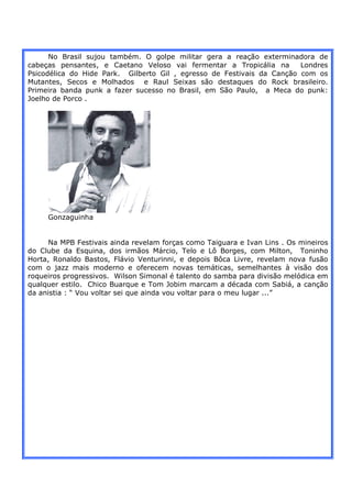 No Brasil sujou também. O golpe militar gera a reação exterminadora de
cabeças pensantes, e Caetano Veloso vai fermentar a Tropicália na       Londres
Psicodélica do Hide Park. Gilberto Gil , egresso de Festivais da Canção com os
Mutantes, Secos e Molhados e Raul Seixas são destaques do Rock brasileiro.
Primeira banda punk a fazer sucesso no Brasil, em São Paulo, a Meca do punk:
Joelho de Porco .




     Gonzaguinha


      Na MPB Festivais ainda revelam forças como Taiguara e Ivan Lins . Os mineiros
do Clube da Esquina, dos irmãos Márcio, Telo e Lô Borges, com Milton, Toninho
Horta, Ronaldo Bastos, Flávio Venturinni, e depois Bôca Livre, revelam nova fusão
com o jazz mais moderno e oferecem novas temáticas, semelhantes à visão dos
roqueiros progressivos. Wilson Simonal é talento do samba para divisão melódica em
qualquer estilo. Chico Buarque e Tom Jobim marcam a década com Sabiá, a canção
da anistia : “ Vou voltar sei que ainda vou voltar para o meu lugar ...”
 