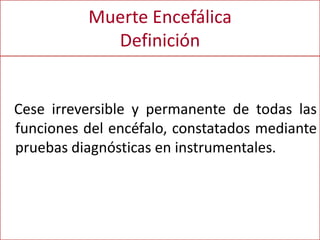 Muerte Encefálica
Definición
Cese irreversible y permanente de todas las
funciones del encéfalo, constatados mediante
pruebas diagnósticas en instrumentales.
 