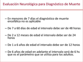 Evaluación Neurológica para Diagnóstico de Muerte
– En menores de 7 días el diagnóstico de muerte
encefálica no es aplicable
– De 7 a 60 días de edad el intervalo debe ser de 48 horas
– De 2 a 12 meses de edad el intervalo debe ser de 24
horas
– De 1 a 6 años de edad el intervalo debe ser de 12 horas
– De 6 años de edad en adelante el intervalo será de 6 hs
que es el parámetro que se utiliza para los adultos.
 