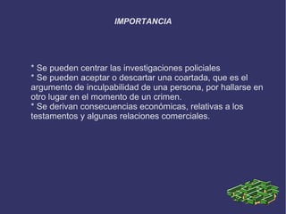 IMPORTANCIA




* Se pueden centrar las investigaciones policiales
* Se pueden aceptar o descartar una coartada, que es el
argumento de inculpabilidad de una persona, por hallarse en
otro lugar en el momento de un crimen.
* Se derivan consecuencias económicas, relativas a los
testamentos y algunas relaciones comerciales.
 