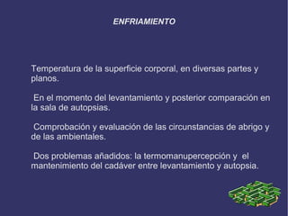 ENFRIAMIENTO




Temperatura de la superficie corporal, en diversas partes y
planos.

 En el momento del levantamiento y posterior comparación en
la sala de autopsias.

 Comprobación y evaluación de las circunstancias de abrigo y
de las ambientales.

Dos problemas añadidos: la termomanupercepción y el
mantenimiento del cadáver entre levantamiento y autopsia.
 
