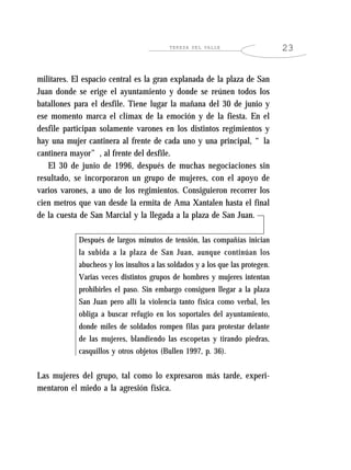 TERESA DEL VALLE                     23


militares. El espacio central es la gran explanada de la plaza de San
Juan donde se erige el ayuntamiento y donde se reúnen todos los
batallones para el desfile. Tiene lugar la mañana del 30 de junio y
ese momento marca el clímax de la emoción y de la fiesta. En el
desfile participan solamente varones en los distintos regimientos y
hay una mujer cantinera al frente de cada uno y una principal, “la
cantinera mayor”, al frente del desfile.
   El 30 de junio de 1996, después de muchas negociaciones sin
resultado, se incorporaron un grupo de mujeres, con el apoyo de
varios varones, a uno de los regimientos. Consiguieron recorrer los
cien metros que van desde la ermita de Ama Xantalen hasta el final
de la cuesta de San Marcial y la llegada a la plaza de San Juan.

            Después de largos minutos de tensión, las compañías inician
            la subida a la plaza de San Juan, aunque continúan los
            abucheos y los insultos a las soldados y a los que las protegen.
            Varias veces distintos grupos de hombres y mujeres intentan
            prohibirles el paso. Sin embargo consiguen llegar a la plaza
            San Juan pero allí la violencia tanto física como verbal, les
            obliga a buscar refugio en los soportales del ayuntamiento,
            donde miles de soldados rompen filas para protestar delante
            de las mujeres, blandiendo las escopetas y tirando piedras,
            casquillos y otros objetos (Bullen 1997, p. 36).


Las mujeres del grupo, tal como lo expresaron más tarde, experi-
mentaron el miedo a la agresión física.
 
