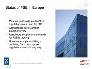 Status of FSE in Europe


 Most countries use prescriptive
  regulations as a base for FSE
 Competence levels among
  practitions vary
 Regulatory support and methods
  for FSE is lacking
 However, complex buildings
  deviating from prescriptive
  regulations are built any way
 