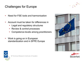 Challenges for Europe

 Need for FSE tools and harmonisation

 Account must be taken for differences in
    Legal and regulatory structures
    Review & control processes
    Competence levels among practitioners

 Work is going on in European
  standardization and in SFPE Europe
 