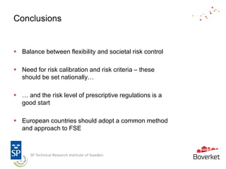 Conclusions


 Balance between flexibility and societal risk control

 Need for risk calibration and risk criteria – these
  should be set nationally…

 … and the risk level of prescriptive regulations is a
  good start

 European countries should adopt a common method
  and approach to FSE
 
