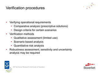 Verification procedures


 Verifying operational requirements
    Comparative analysis (prescriptive solutions)
    Design criteria for certain scenarios
 Verification methods
    Qualitative assessment (limited use)
    Scenario based analysis
    Quantitative risk analysis
 Robustness assessment, sensitivity and uncertainty
  analysis may be required
 