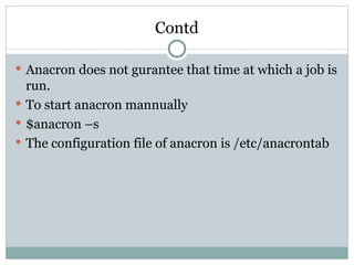 Contd
 Anacron does not gurantee that time at which a job is
run.
 To start anacron mannually
 $anacron –s
 The configuration file of anacron is /etc/anacrontab
 