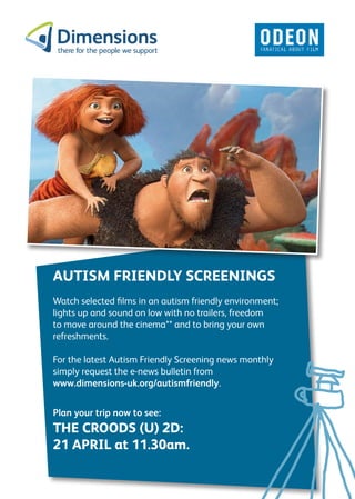 AUTISM FRIENDLY SCREENINGS
Watch selected films in an autism friendly environment;
lights up and sound on low with no trailers, freedom
to move around the cinema** and to bring your own
refreshments.

For the latest Autism Friendly Screening news monthly
simply request the e-news bulletin from
www.dimensions-uk.org/autismfriendly.


Plan your trip now to see:
THE CROODS (U) 2D:
21 APRIL at 11.30am.
 