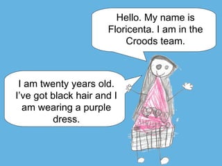Hello. My name is
Floricenta. I am in the
Croods team.
I am twenty years old.
I’ve got black hair and I
am wearing a purple
dress.
 