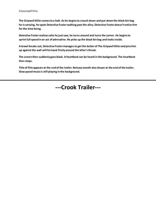 CrossroadFilms
The Gripwell Killercomestoa halt. As he beginsto crouch down and put downthe black bin bag
he iscarrying, he spots Detective Fosterwalking past the alley.Detective Fosterdoesn’tnotice him
for the time being.
Detective Fosterrealiseswho he just saw, he turns around and turns the corner. He beginsto
sprint full speedinan act ofadrenaline.He picks up the black binbag and looks inside.
A brawl breaks out, Detective Fostermanages to get the betterof The Gripwell Killerandpinshim
up against the wall will hishand firmlyaround the killer’sthroat.
The screenthen suddenlygoesblack. A heartbeat can be heard in the background. The heartbeat
then stops.
Title of filmappears at the endof the trailer.Release month alsoshown at the end of the trailer.
Slow paced musicis still playing inthe background.
---Crook Trailer---
 