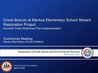 A Fairfax County, VA, publication
Department of Public Works and Environmental Services
Working for You!
April 25, 2018
Community Meeting
Mantua Elementary School Cafeteria
Crook Branch at Mantua Elementary School Stream
Restoration Project
Accotink Creek Watershed Plan Implementation
 