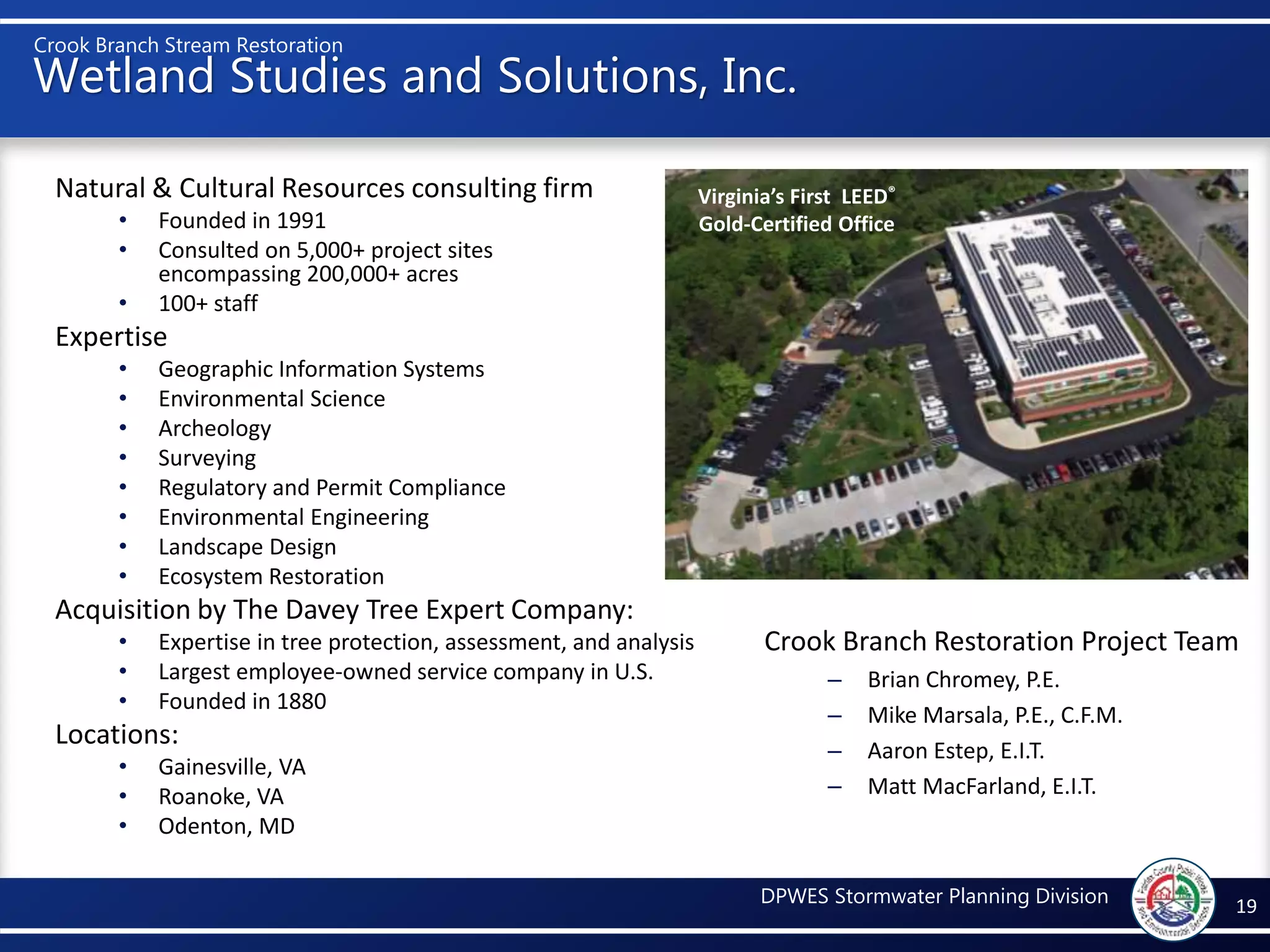 Crook Branch Stream Restoration
DPWES Stormwater Planning Division
Wetland Studies and Solutions, Inc.
Natural & Cultural Resources consulting firm
• Founded in 1991
• Consulted on 5,000+ project sites
encompassing 200,000+ acres
• 100+ staff
Expertise
• Geographic Information Systems
• Environmental Science
• Archeology
• Surveying
• Regulatory and Permit Compliance
• Environmental Engineering
• Landscape Design
• Ecosystem Restoration
Acquisition by The Davey Tree Expert Company:
• Expertise in tree protection, assessment, and analysis
• Largest employee-owned service company in U.S.
• Founded in 1880
Locations:
• Gainesville, VA
• Roanoke, VA
• Odenton, MD
19
Virginia’s First LEED®
Gold-Certified Office
Crook Branch Restoration Project Team
– Brian Chromey, P.E.
– Mike Marsala, P.E., C.F.M.
– Aaron Estep, E.I.T.
– Matt MacFarland, E.I.T.
 