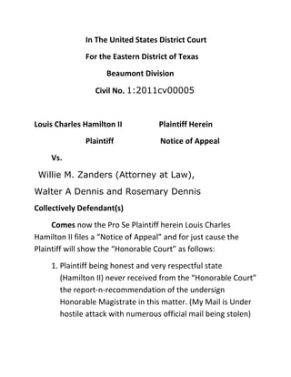 In The United States District Court<br />For the Eastern District of Texas<br />  Beaumont Division<br />     Civil No. 1:2011cv00005<br />Louis Charles Hamilton II                   Plaintiff Herein<br />Plaintiff                  Notice of Appeal<br />Vs.<br />  Willie M. Zanders (Attorney at Law), <br />Walter A Dennis and Rosemary Dennis<br />Collectively Defendant(s) <br />Comes now the Pro Se Plaintiff herein Louis Charles Hamilton II files a “Notice of Appeal” and for just cause the Plaintiff will show the “Honorable Court” as follows:<br />,[object Object]
