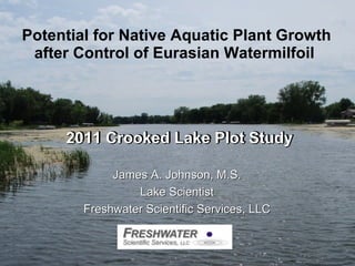 Potential for Native Aquatic Plant Growth after Control of Eurasian Watermilfoil   2011 Crooked Lake Plot Study James A. Johnson, M.S. Lake Scientist Freshwater Scientific Services, LLC 2011 Crooked Lake Plot Study James A. Johnson, M.S. Lake Scientist Freshwater Scientific Services, LLC 