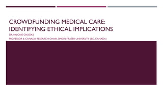 CROWDFUNDING MEDICAL CARE:
IDENTIFYING ETHICAL IMPLICATIONS
DR.VALORIE CROOKS
PROFESSOR & CANADA RESEARCH CHAIR, SIMON FRASER UNIVERSITY (BC, CANADA)
 
