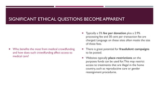 SIGNIFICANT ETHICAL QUESTIONS BECOME APPARENT
 Who benefits the most from medical crowdfunding
and how does such crowdfunding affect access to
medical care?
 Typically a 5% fee per donation plus a 2.9%
processing fee and 30 cent per transaction fee are
charged. Language on these sites often masks the size
of these fees.
 There is great potential for fraudulent campaigns
to be posted.
 Websites typically place restrictions on the
purposes funds can be used for.This may restrict
access to treatments that are illegal in the home
country, such as reproductive care or gender
reassignment procedures.
 