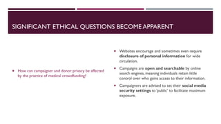SIGNIFICANT ETHICAL QUESTIONS BECOME APPARENT
 How can campaigner and donor privacy be affected
by the practice of medical crowdfunding?
 Websites encourage and sometimes even require
disclosure of personal information for wide
circulation.
 Campaigns are open and searchable by online
search engines, meaning individuals retain little
control over who gains access to their information.
 Campaigners are advised to set their social media
security settings to ‘public’ to facilitate maximum
exposure.
 