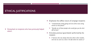 ETHICAL JUSTIFICATIONS
 Giving back to recipients who have previously helped
others
 Emphasize the selfless nature of campaign recipients
 “compassionate, loving, giving and one of the most caring
women on this planet.”
 ”literally one of those people who would give you the shirt
off his back.”
 Articulate previous ‘good deeds’ performed by the
recipient
 A “person who was always there for others when needed,
and now its come to a time in his life where he needs us.”
 