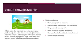SEEKING CROWDFUNDS FOR
“All this to say, Rhys is a miracle and he has changed our
families lives for the better. However, medical appointments
and cost of living in a different city, has put a severe strain on
all of us financially. Paying for our empty home all the while
living in a hospital room for 6 months nearly destroyed us.”
 Supplement Income
 Having to stop work for treatment
 Reaching the end of employment insurance benefits
 Caregivers needing to stop work
 Having to maintain housing in two locations
 Having to offset the financial burden to the family unit
 Avoiding medical bankruptcy
 