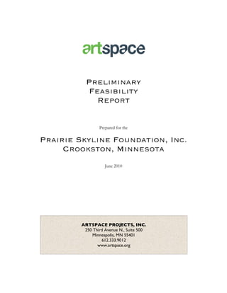 Preliminary
           Feasibility
             Report

                 Prepared for the

Prairie Skyline Foundation, Inc.
     Crookston, Minnesota
                    June 2010




         ARTSPACE PROJECTS, INC.
          250 Third Avenue N., Suite 500
             Minneapolis, MN 55401
                  612.333.9012
                www.artspace.org
 