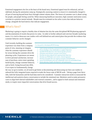 5 TRENDS DRIVING A RESURGENCE IN MULTI-CHANNEL MARKETING6
Emotional engagement also lies at the heart of the brand story. Emotional appeal must be enhanced, and not
sidelined, during the automation ramp up. Strategically assessing content to ensure it is emotionally charged is
all part of moving beyond brute force through content volume alone. The future of customer care is about caring
for people, and people feeling cared for. When measuring healthcare outcomes, high customer motivation scores
correlate to a positive mental attitude. Brands must be evaluated on the softer scores that indicate behavior
change, alongside the hard metrics that indicate engagement.
What’s Next?
Marketing is going to require a healthy dose of ideation but also the same disciplined MCM planning approach
and documentation of results that proves its value. In order to further onboard and convince broader marketing
teams, it is vital to showcase case studies with well deﬁned test and control plans that provide the evidence that
customer behavior can be changed.
Until recently, building the customer
experience was done from a company
point of view, meaning we imagine
what the customer experience should
be versus letting the customer drive the
planning cycles. Experiences are meant
to drive personal satisfaction, increase
ease of purchase, entice more spending,
build loyalty, change customer behavior,
and so forth. Going forward into 2016,
if we expect to fundamentally change
the way we go to market, we all need to get better at documenting and showcasing our best case studies to
onboard the fully integrated teams required to make the future state of MCM work. Taking a page from Steve
Jobs, both the humanities and the hard data need to be considered. Customer interaction needs to transcend the
intellectual and analytics-heavy conversation to include the emotional one. Marketers need to make persuasive
cases to align both internal stakeholders and external customers , and to appeal to both rational and emotional
needs, to inspire more impactful conversations that drive brand success.
also  ensure  learning  and  behavior  objectives  are  completed  along  the
of  care.  Whether  it’s  completing  a  hospital  procedure  or  starting  and  
potentially  costly  prescription  medication,  brand  stories  are  essential
desired  behavior.    
Emotional  engagement  also  lies  at  the  heart  of  the  brand  story.  Emoti
must  be  enhanced,  and  not  sidelined,  during  the  automation  ramp  up
Strategically  assessing  content  to  ensure  it  is  emotionally  charged  is  a
moving  beyond  brute  force  through  content  volume  alone.  The  future
care  is  about  caring  for  people,  and  people  feeling  cared  for.  When  m
healthcare  outcomes,  high  customer  motivation  scores  correlate  to  a  
mental  attitude.    Brands  must  be  evaluated  on  the  softer  scores  that  i
behavior  change,  alongside  the  hard  metrics  that  indicate  engagemen
Marketing  in  2016  is  going  to  require  a  healthy  dose  of  ideation  but  al
disciplined  MCM  planning  approach  and  documentation  of  results  th
value.    In  order  to  further  onboard  and  convince  broader  marketing  t
A  9-­‐step  guide  to  developing  MCM  Strategy  
1. Audit  existing  marketing  communications  programs  and  resources  
2. Present  findings  to  key  stakeholders  to  support  alignment  
3. Establish  MCM  objectives  with  channel  specific  priorities  
4. Champion  and  maintain  customer-­‐centric  focus  
5. Develop  test  plans  aligned  with  organizational  objectives  
6. Develop  your  MCM  plan  and  creative,  channel  approach  
7. Develop  actionable  data  sets  tagging  strategies  and  dashboards  
8. Launch  the  MCM  plan  with  clear  stakeholder  check-­‐ins  and  feedback  loops  
9. Iterate  planning,  insights  development,  and  optimization  
  
 