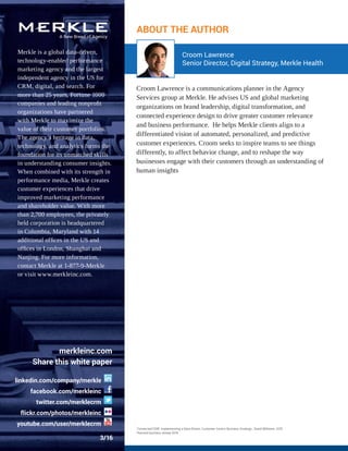 linkedin.com/company/merkle
facebook.com/merkleinc
twitter.com/merklecrm
ﬂickr.com/photos/merkleinc
youtube.com/user/merklecrm
ABOUT THE AUTHOR
Merkle is a global data-driven,
technology-enabled performance
marketing agency and the largest
independent agency in the US for
CRM, digital, and search. For
more than 25 years, Fortune 1000
companies and leading nonproﬁt
organizations have partnered
with Merkle to maximize the
value of their customer portfolios.
The agency’s heritage in data,
technology, and analytics forms the
foundation for its unmatched skills
in understanding consumer insights.
When combined with its strength in
performance media, Merkle creates
customer experiences that drive
improved marketing performance
and shareholder value. With more
than 2,700 employees, the privately
held corporation is headquartered
in Columbia, Maryland with 14
additional ofﬁces in the US and
ofﬁces in London, Shanghai and
Nanjing. For more information,
contact Merkle at 1-877-9-Merkle
or visit www.merkleinc.com.
3/16
Croom Lawrence is a communications planner in the Agency
Services group at Merkle. He advises US and global marketing
organizations on brand leadership, digital transformation, and
connected experience design to drive greater customer relevance
and business performance. He helps Merkle clients align to a
differentiated vision of automated, personalized, and predictive
customer experiences. Croom seeks to inspire teams to see things
differently, to affect behavior change, and to reshape the way
businesses engage with their customers through an understanding of
human insights
Croom Lawrence
Senior Director, Digital Strategy, Merkle Health
merkleinc.com
Share this white paper
1
Connected CRM, Implementing a Data-Driven, Customer-Centric Business Strategy , David Williams, 2015
2
Harvard business review 2014
 