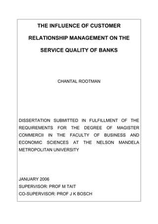 THE INFLUENCE OF CUSTOMER
RELATIONSHIP MANAGEMENT ON THE
SERVICE QUALITY OF BANKS
CHANTAL ROOTMAN
DISSERTATION SUBMITTED IN FULFILLMENT OF THE
REQUIREMENTS FOR THE DEGREE OF MAGISTER
COMMERCII IN THE FACULTY OF BUSINESS AND
ECONOMIC SCIENCES AT THE NELSON MANDELA
METROPOLITAN UNIVERSITY
JANUARY 2006
SUPERVISOR: PROF M TAIT
CO-SUPERVISOR: PROF J K BOSCH
 