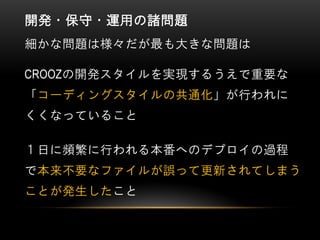 開発・保守・運用の諸問題
細かな問題は様々だが最も大きな問題は
CROOZの開発スタイルを実現するうえで重要な
「コーディングスタイルの共通化」が行われに
くくなっていること
１日に頻繁に行われる本番へのデプロイの過程
で本来不要なファイルが誤って更新されてしまう
ことが発生したこと
 