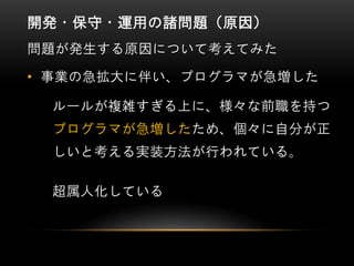 開発・保守・運用の諸問題（原因）
問題が発生する原因について考えてみた
• 事業の急拡大に伴い、プログラマが急増した
ルールが複雑すぎる上に、様々な前職を持つ
プログラマが急増したため、個々に自分が正
しいと考える実装方法が行われている。
超属人化している
 