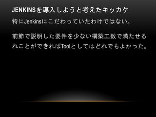 JENKINSを導入しようと考えたキッカケ
特にJenkinsにこだわっていたわけではない。
前節で説明した要件を少ない構築工数で満たせる
れことができればToolとしてはどれでもよかった。
 