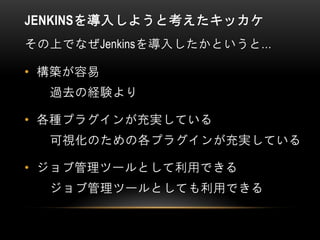 JENKINSを導入しようと考えたキッカケ
その上でなぜJenkinsを導入したかというと…
• 構築が容易
過去の経験より
• 各種プラグインが充実している
可視化のための各プラグインが充実している
• ジョブ管理ツールとして利用できる
ジョブ管理ツールとしても利用できる
 