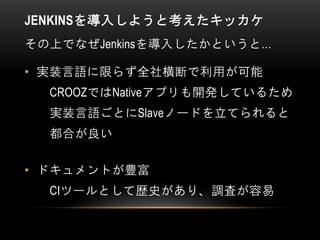 JENKINSを導入しようと考えたキッカケ
その上でなぜJenkinsを導入したかというと…
• 実装言語に限らず全社横断で利用が可能
CROOZではNativeアプリも開発しているため
実装言語ごとにSlaveノードを立てられると
都合が良い
• ドキュメントが豊富
CIツールとして歴史があり、調査が容易
 