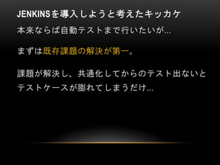 JENKINSを導入しようと考えたキッカケ
本来ならば自動テストまで行いたいが…
まずは既存課題の解決が第一。
課題が解決し、共通化してからのテスト出ないと
テストケースが膨れてしまうだけ…
 