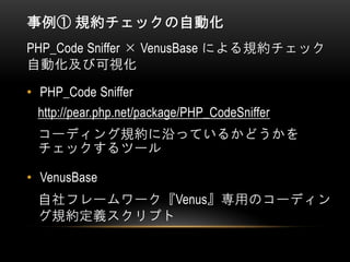 事例① 規約チェックの自動化
PHP_Code Sniffer × VenusBase による規約チェック
自動化及び可視化
• PHP_Code Sniffer
http://pear.php.net/package/PHP_CodeSniffer
コーディング規約に沿っているかどうかを
チェックするツール
• VenusBase
自社フレームワーク『Venus』専用のコーディン
グ規約定義スクリプト
 