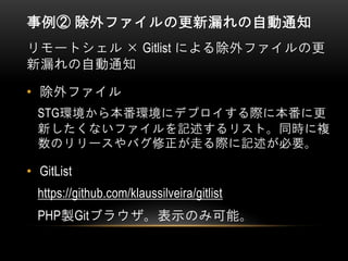 事例② 除外ファイルの更新漏れの自動通知
リモートシェル × Gitlist による除外ファイルの更
新漏れの自動通知
• 除外ファイル
STG環境から本番環境にデプロイする際に本番に更
新したくないファイルを記述するリスト。同時に複
数のリリースやバグ修正が走る際に記述が必要。
• GitList
https://github.com/klaussilveira/gitlist
PHP製Gitブラウザ。表示のみ可能。
 