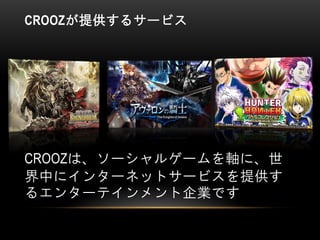 CROOZが提供するサービス
CROOZは、ソーシャルゲームを軸に、世
界中にインターネットサービスを提供す
るエンターテインメント企業です
 