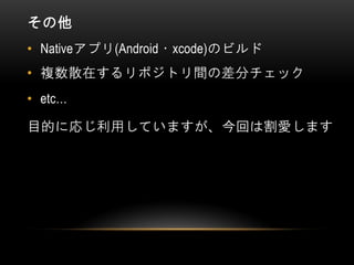 その他
• Nativeアプリ(Android・xcode)のビルド
• 複数散在するリポジトリ間の差分チェック
• etc…
目的に応じ利用していますが、今回は割愛します
 